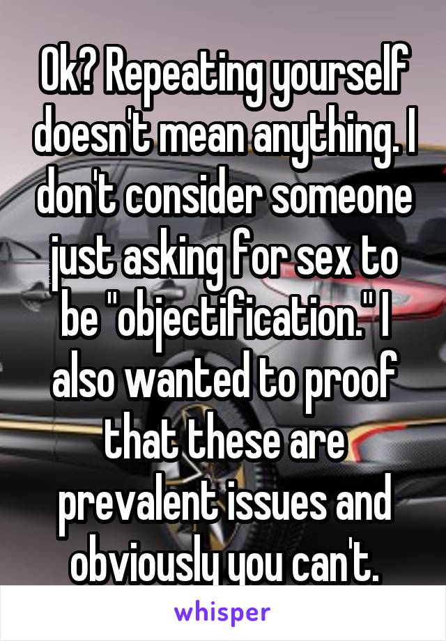 Ok? Repeating yourself doesn't mean anything. I don't consider someone just asking for sex to be "objectification." I also wanted to proof that these are prevalent issues and obviously you can't.