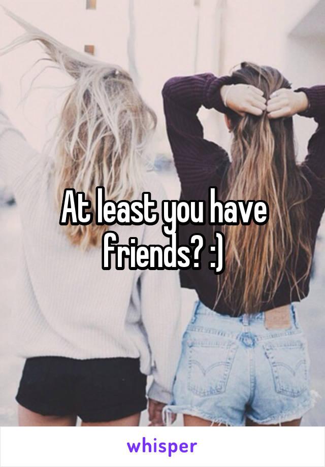 At least you have friends? :)