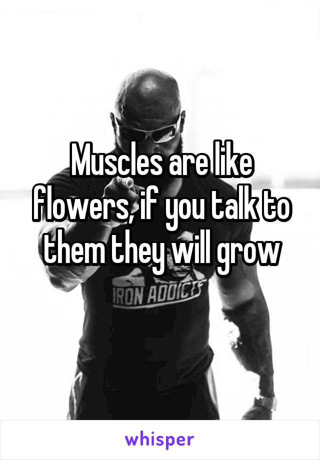 Muscles are like flowers, if you talk to them they will grow
