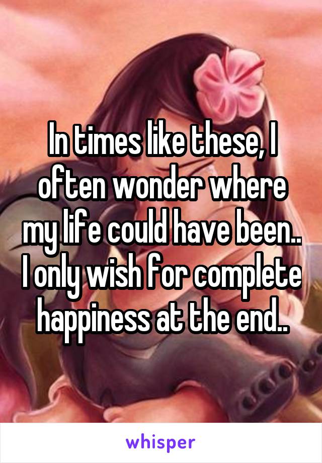 In times like these, I often wonder where my life could have been.. I only wish for complete happiness at the end..