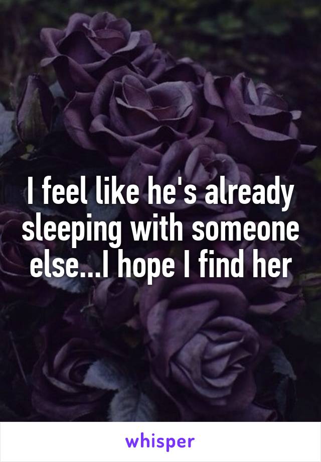 I feel like he's already sleeping with someone else...I hope I find her