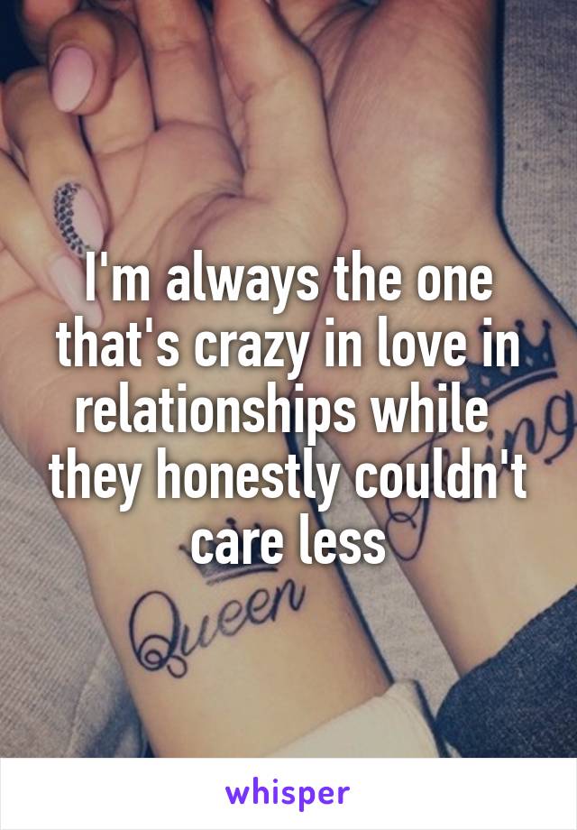 I'm always the one that's crazy in love in relationships while  they honestly couldn't care less