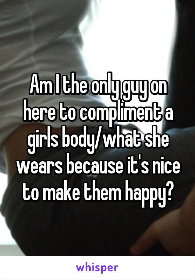 Am I the only guy on here to compliment a girls body/what she wears because it's nice to make them happy?