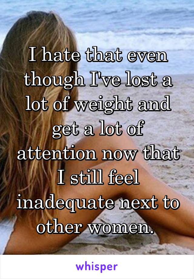 I hate that even though I've lost a lot of weight and get a lot of attention now that I still feel inadequate next to other women. 