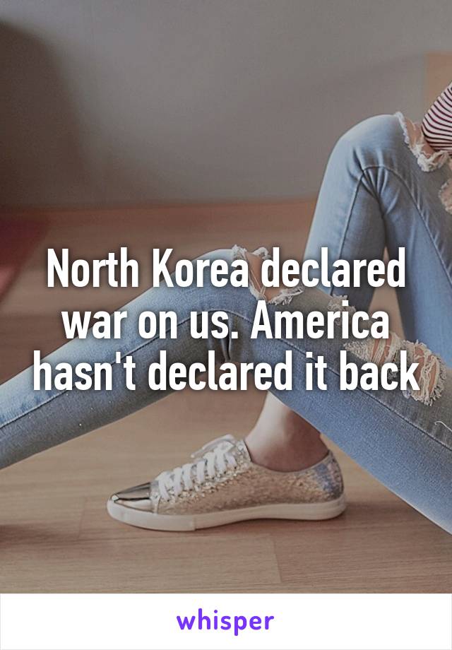 North Korea declared war on us. America hasn't declared it back