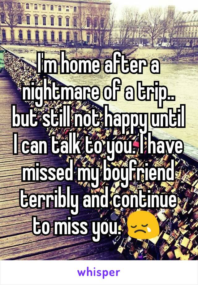 I'm home after a nightmare of a trip.. but still not happy until I can talk to you. I have missed my boyfriend terribly and continue to miss you. 😢 