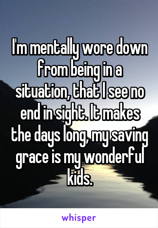 I'm mentally wore down from being in a situation, that I see no end in sight. It makes the days long, my saving grace is my wonderful kids.