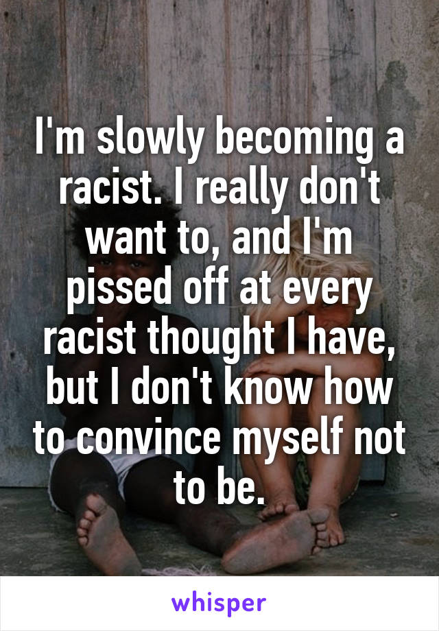 I'm slowly becoming a racist. I really don't want to, and I'm pissed off at every racist thought I have, but I don't know how to convince myself not to be.