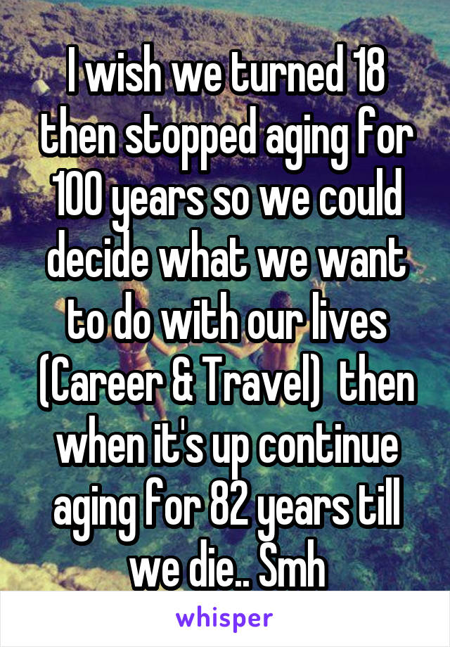 I wish we turned 18 then stopped aging for 100 years so we could decide what we want to do with our lives (Career & Travel)  then when it's up continue aging for 82 years till we die.. Smh