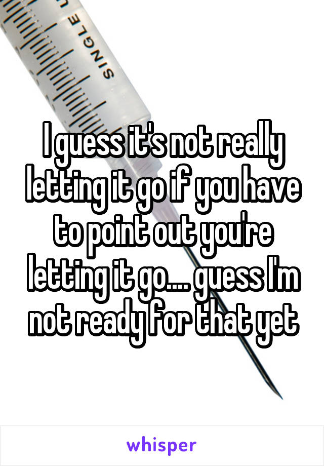 I guess it's not really letting it go if you have to point out you're letting it go.... guess I'm not ready for that yet