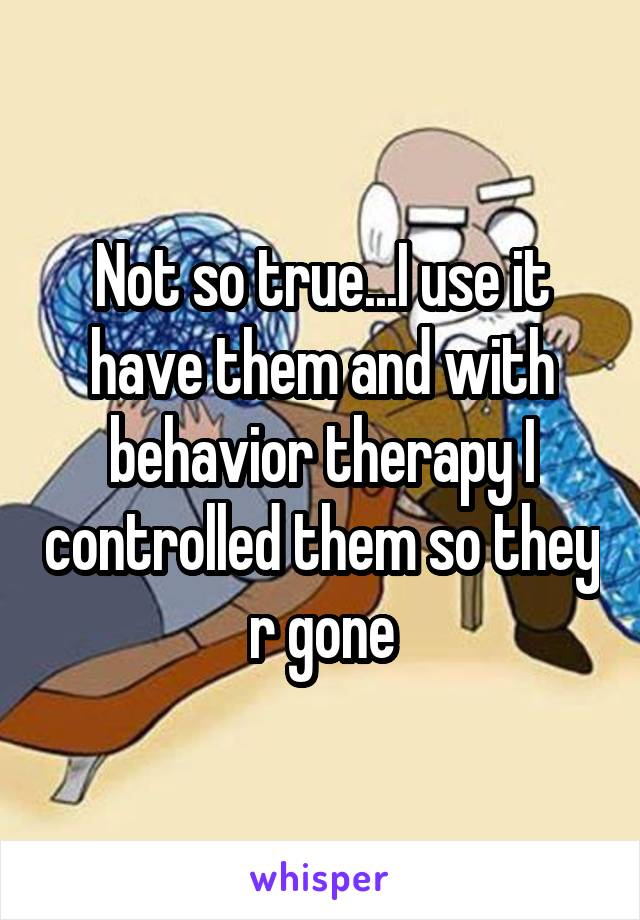 Not so true...I use it have them and with behavior therapy I controlled them so they r gone