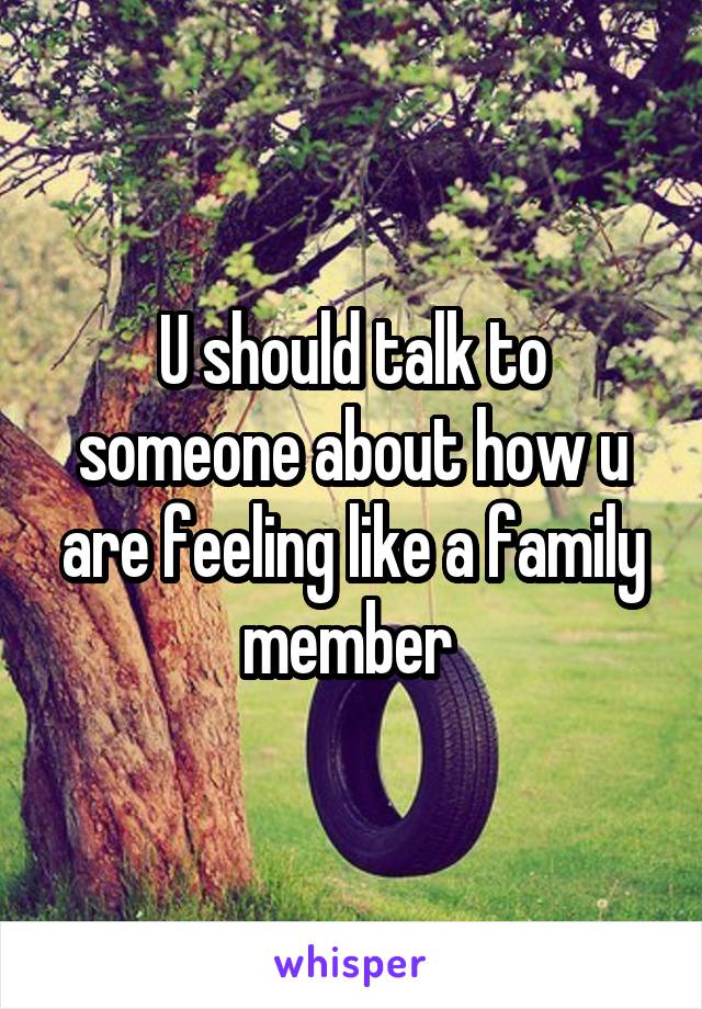 U should talk to someone about how u are feeling like a family member 