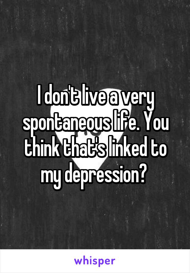 I don't live a very spontaneous life. You think that's linked to my depression? 