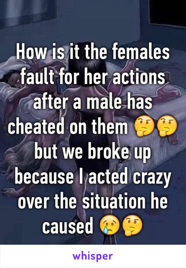 How is it the females fault for her actions after a male has cheated on them 🤔🤔 but we broke up because I acted crazy over the situation he caused 😢🤔