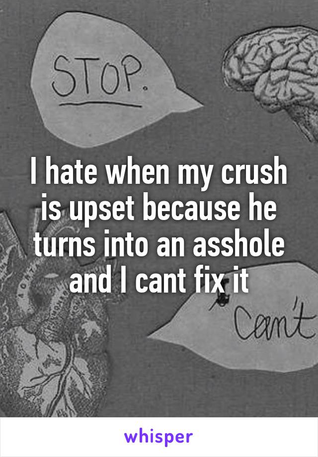 I hate when my crush is upset because he turns into an asshole and I cant fix it