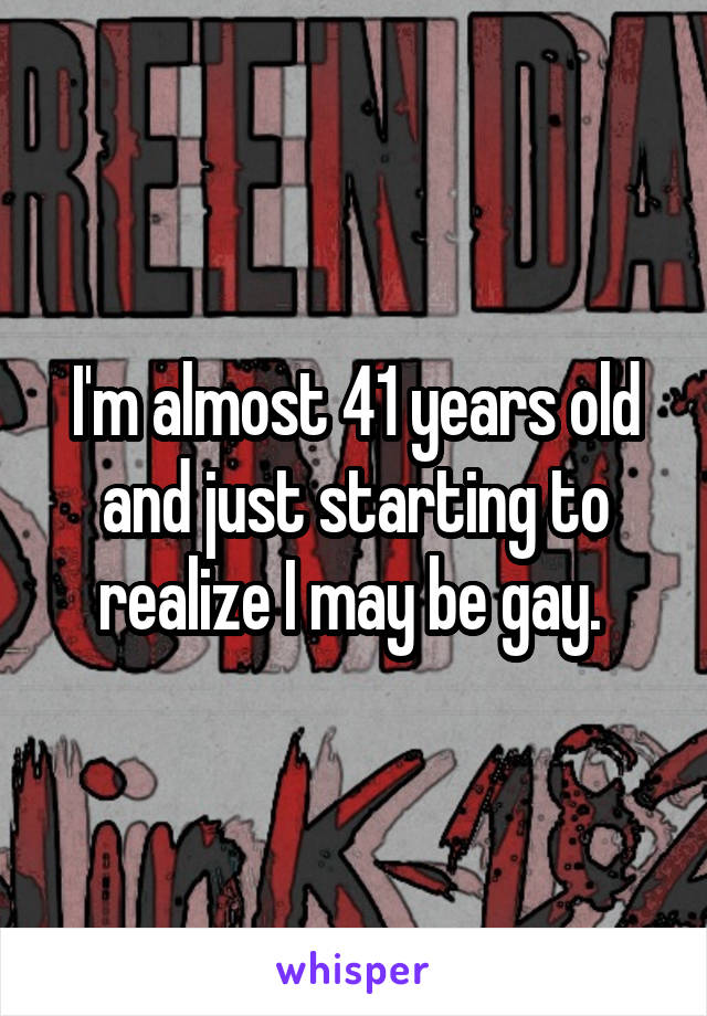 I'm almost 41 years old and just starting to realize I may be gay. 