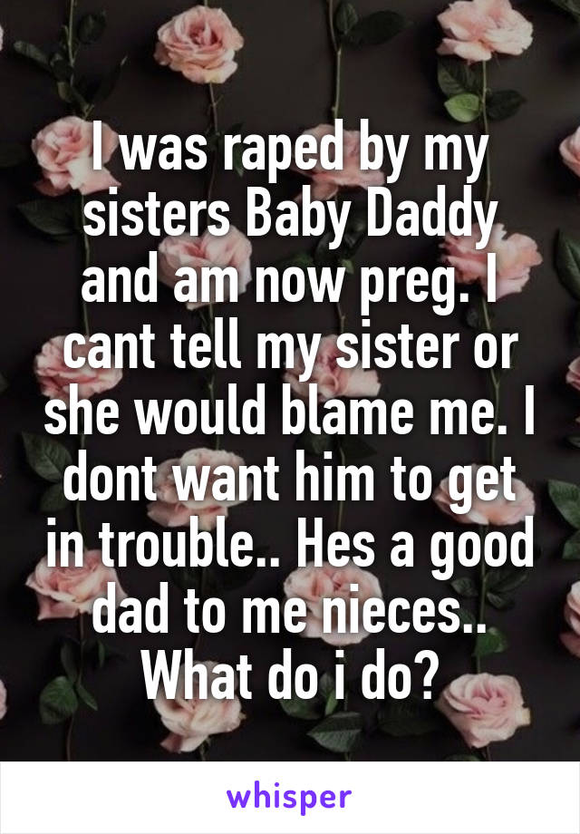 I was raped by my sisters Baby Daddy and am now preg. I cant tell my sister or she would blame me. I dont want him to get in trouble.. Hes a good dad to me nieces.. What do i do?