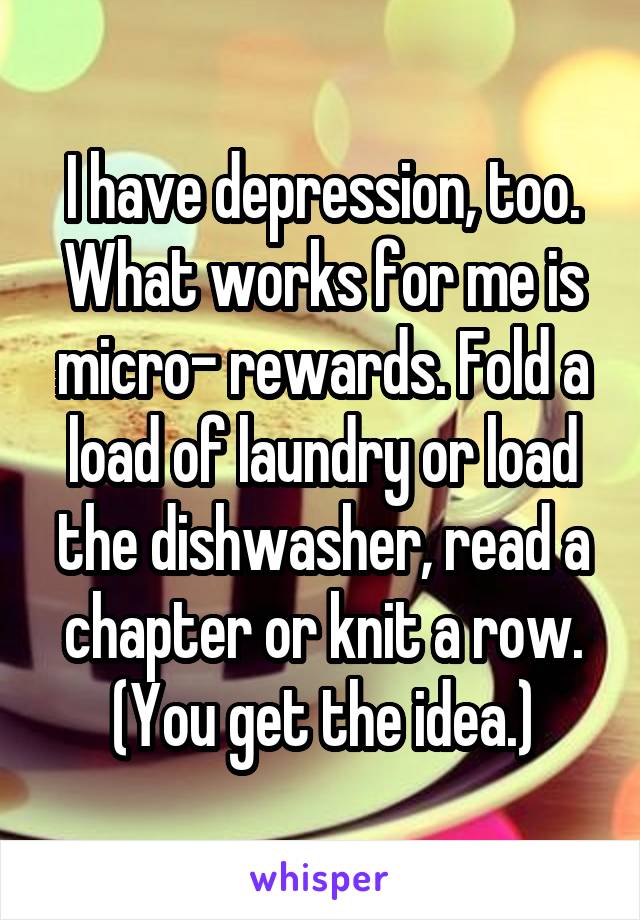 I have depression, too. What works for me is micro- rewards. Fold a load of laundry or load the dishwasher, read a chapter or knit a row. (You get the idea.)