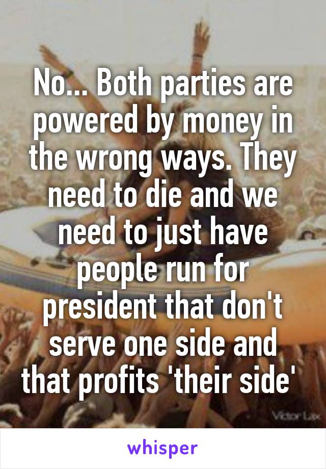 No... Both parties are powered by money in the wrong ways. They need to die and we need to just have people run for president that don't serve one side and that profits 'their side' 