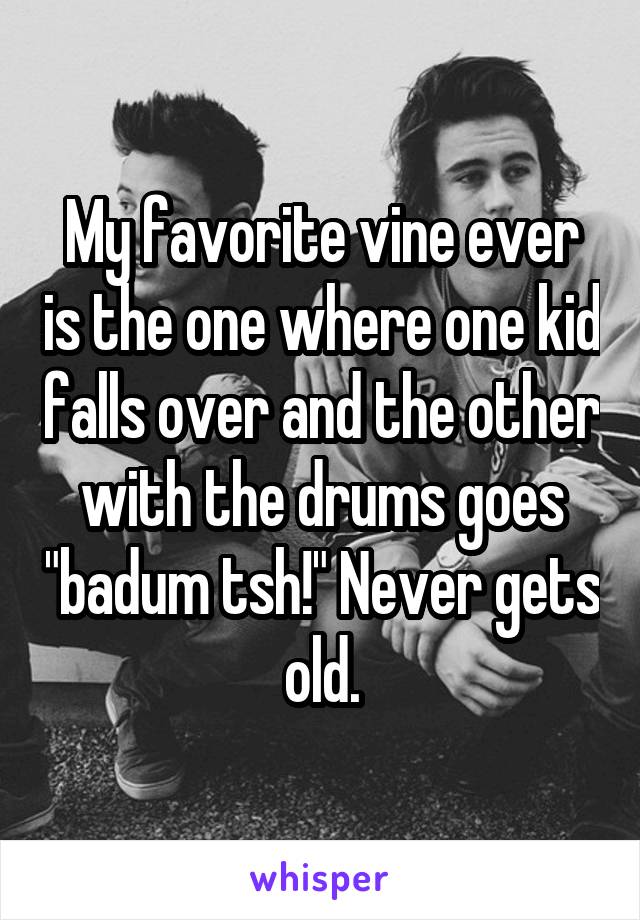 My favorite vine ever is the one where one kid falls over and the other with the drums goes "badum tsh!" Never gets old.