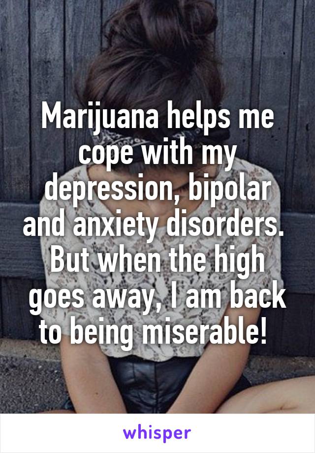 Marijuana helps me cope with my depression, bipolar and anxiety disorders.  But when the high goes away, I am back to being miserable! 