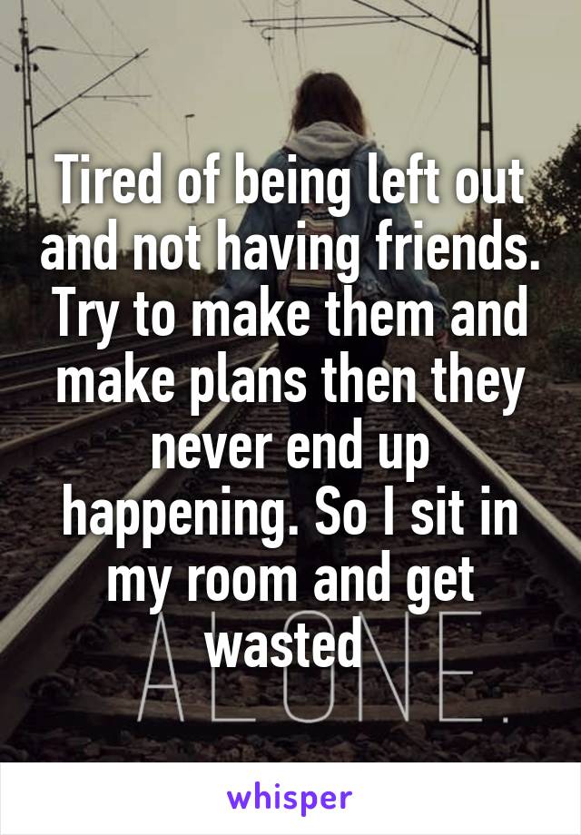 Tired of being left out and not having friends. Try to make them and make plans then they never end up happening. So I sit in my room and get wasted 