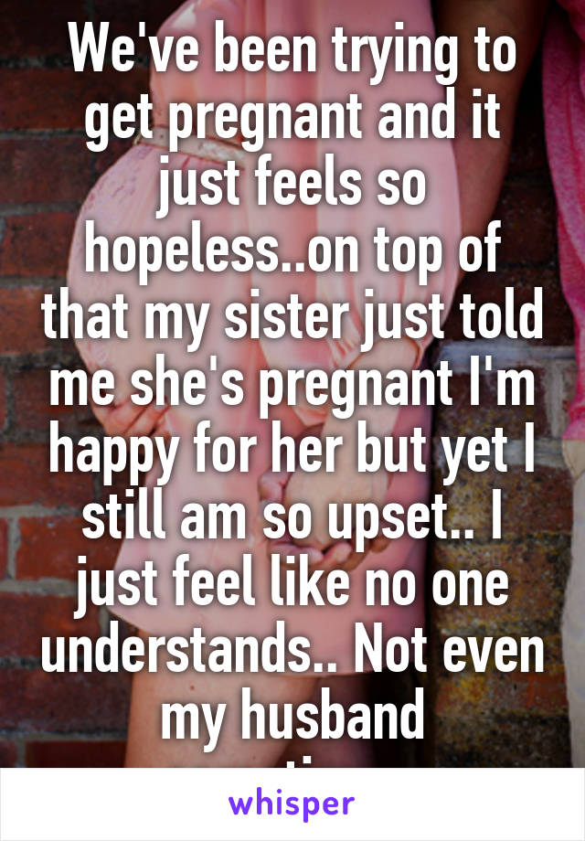 We've been trying to get pregnant and it just feels so hopeless..on top of that my sister just told me she's pregnant I'm happy for her but yet I still am so upset.. I just feel like no one understands.. Not even my husband sometimes 