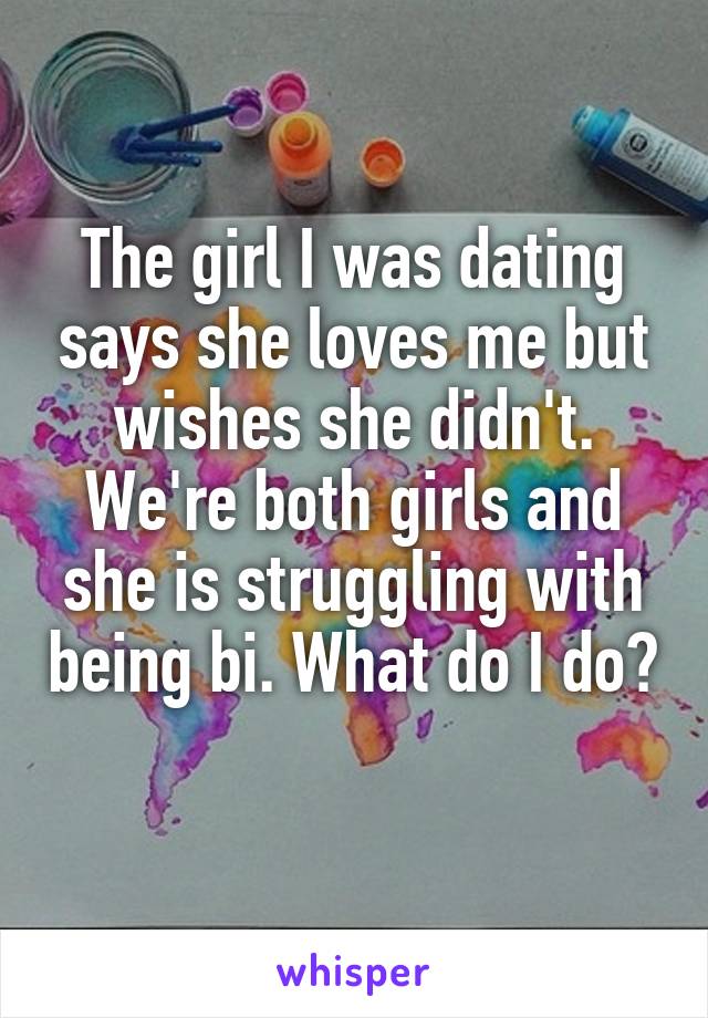 The girl I was dating says she loves me but wishes she didn't. We're both girls and she is struggling with being bi. What do I do?
