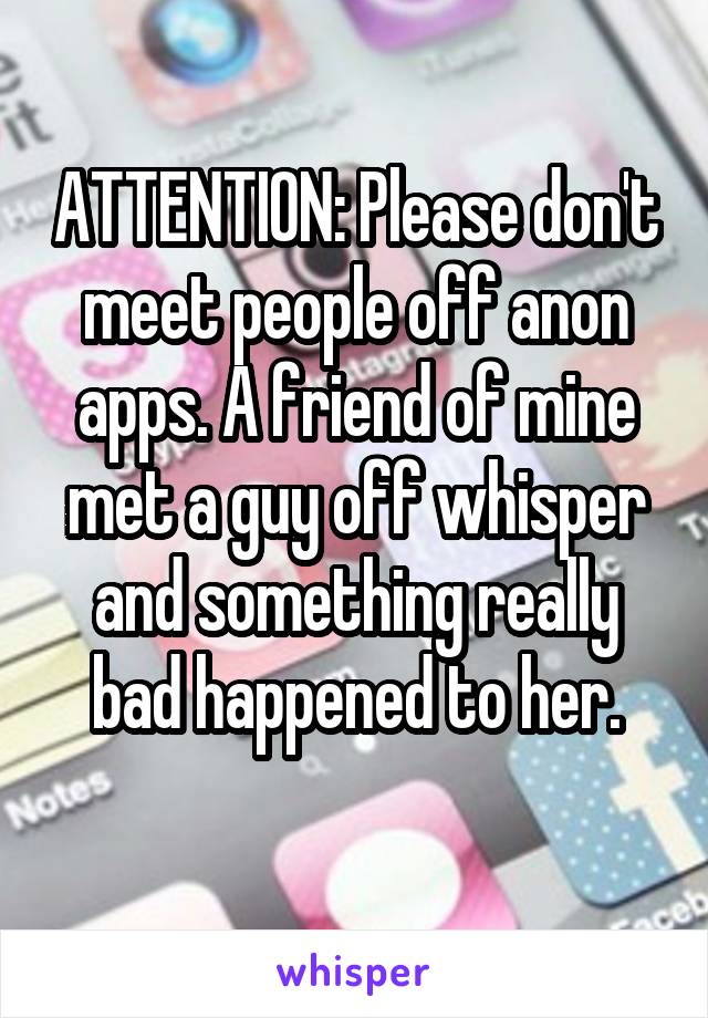 ATTENTION: Please don't meet people off anon apps. A friend of mine met a guy off whisper and something really bad happened to her.
