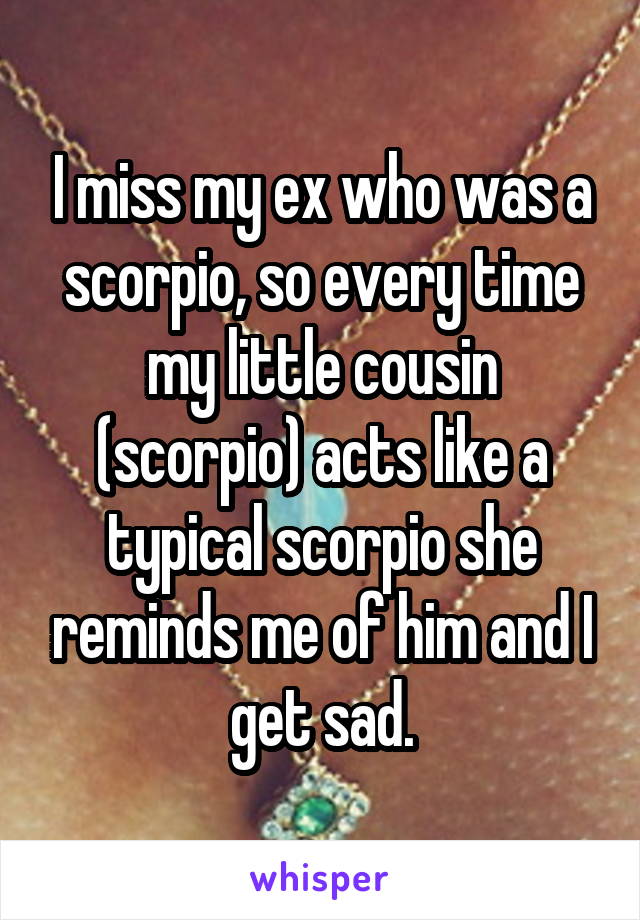 I miss my ex who was a scorpio, so every time my little cousin (scorpio) acts like a typical scorpio she reminds me of him and I get sad.