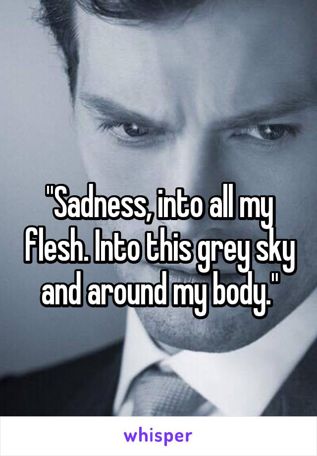 

"Sadness, into all my flesh. Into this grey sky and around my body."
