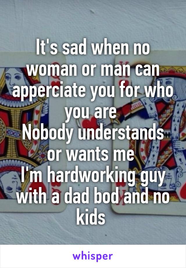 It's sad when no woman or man can apperciate you for who you are 
Nobody understands or wants me 
I'm hardworking guy with a dad bod and no kids 