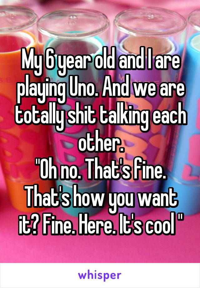 My 6 year old and I are playing Uno. And we are totally shit talking each other.
"Oh no. That's fine. That's how you want it? Fine. Here. It's cool "