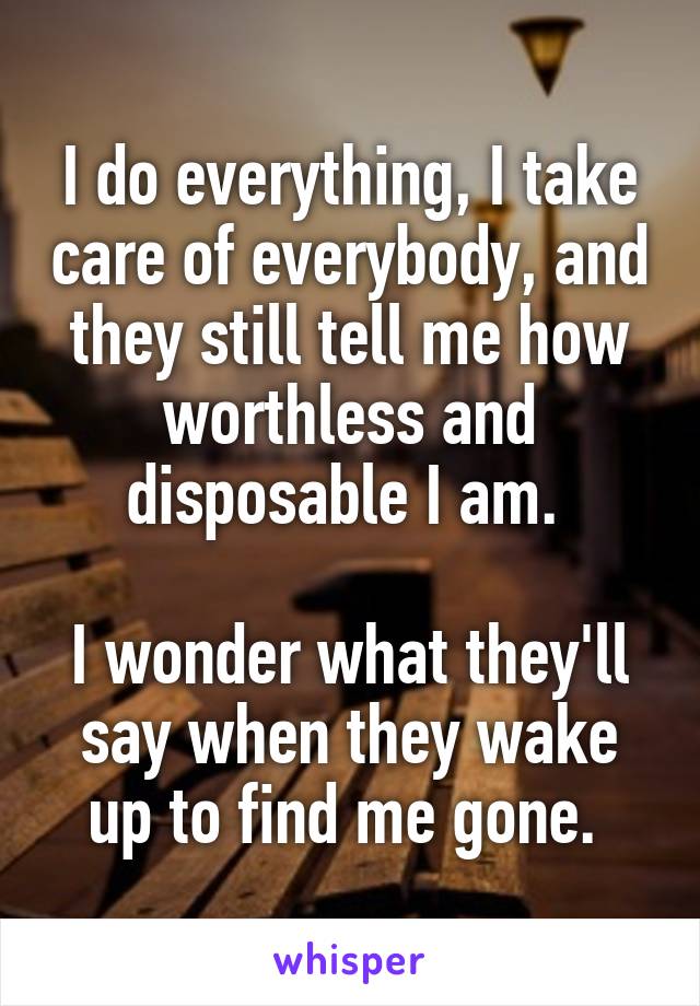 I do everything, I take care of everybody, and they still tell me how worthless and disposable I am. 

I wonder what they'll say when they wake up to find me gone. 