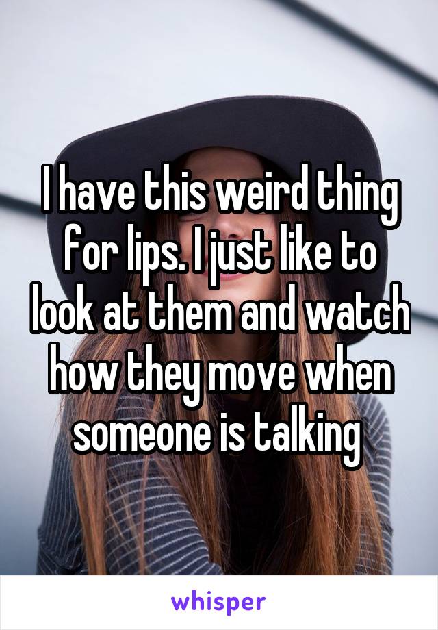 I have this weird thing for lips. I just like to look at them and watch how they move when someone is talking 