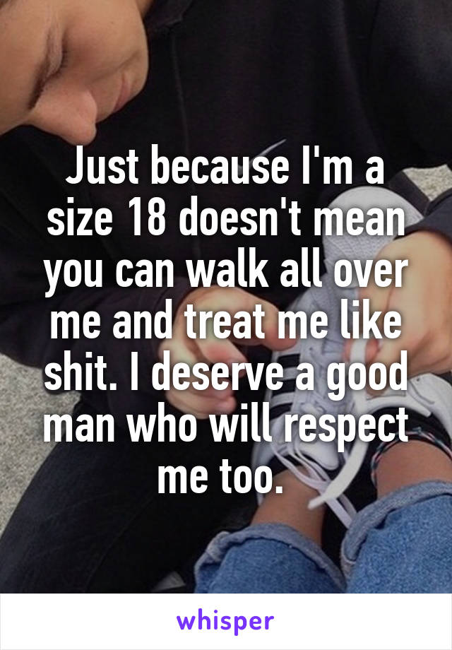 Just because I'm a size 18 doesn't mean you can walk all over me and treat me like shit. I deserve a good man who will respect me too. 