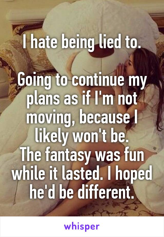 I hate being lied to.

Going to continue my plans as if I'm not moving, because I likely won't be.
The fantasy was fun while it lasted. I hoped he'd be different.