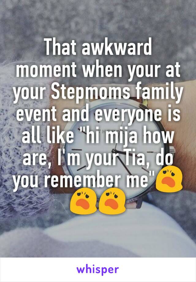 That awkward moment when your at your Stepmoms family event and everyone is all like "hi mija how are, I'm your Tia, do you remember me"😦😦😦