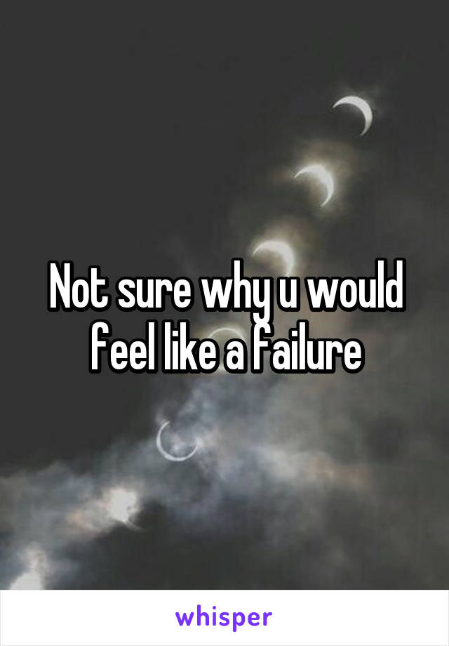 Not sure why u would feel like a failure