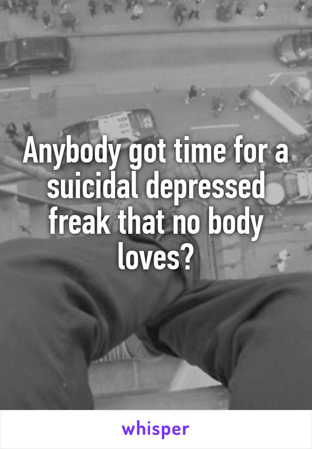 Anybody got time for a suicidal depressed freak that no body loves?
