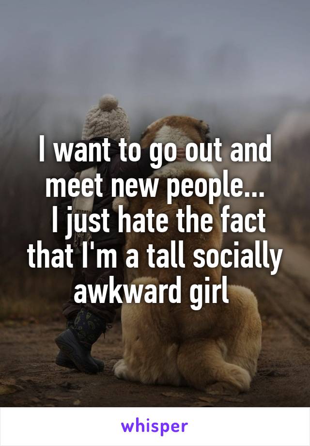 I want to go out and meet new people...
 I just hate the fact that I'm a tall socially awkward girl 