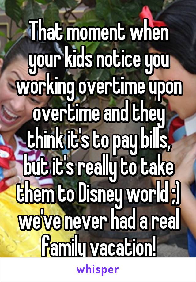 That moment when your kids notice you working overtime upon overtime and they think it's to pay bills, but it's really to take them to Disney world ;) we've never had a real family vacation!