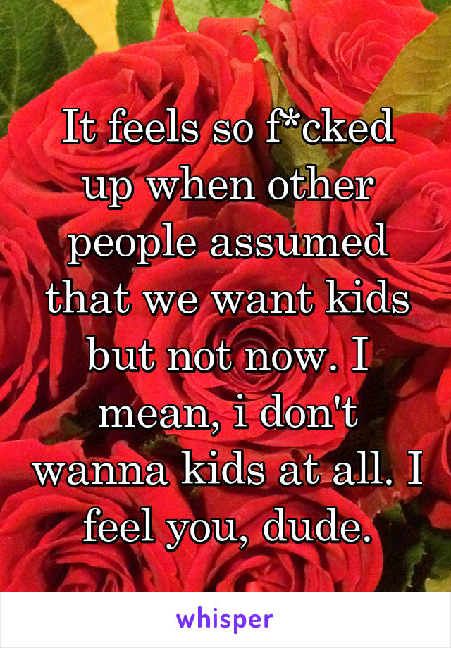 It feels so f*cked up when other people assumed that we want kids but not now. I mean, i don't wanna kids at all. I feel you, dude.