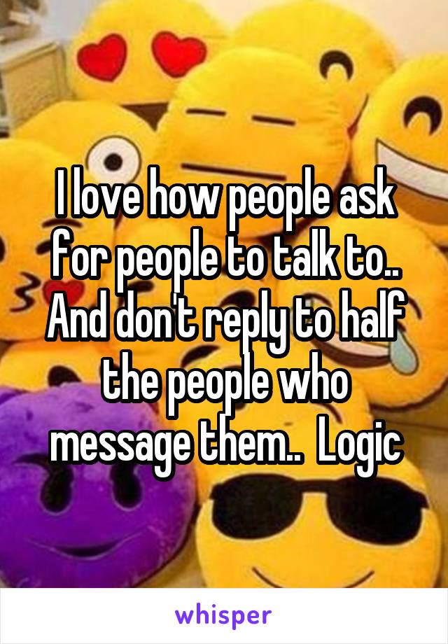 I love how people ask for people to talk to.. And don't reply to half the people who message them..  Logic