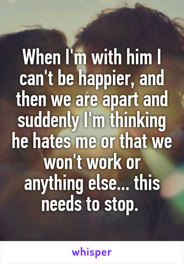 When I'm with him I can't be happier, and then we are apart and suddenly I'm thinking he hates me or that we won't work or anything else... this needs to stop. 