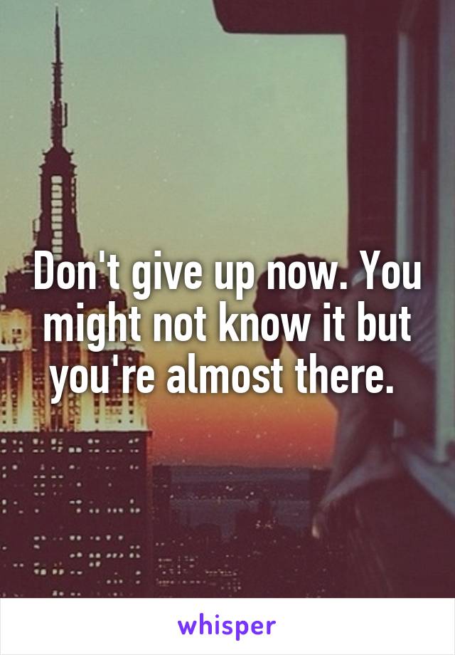 Don't give up now. You might not know it but you're almost there. 