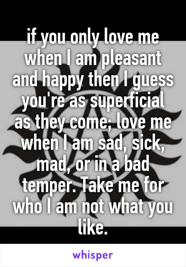 if you only love me when I am pleasant and happy then I guess you're as superficial as they come; love me when I am sad, sick, mad, or in a bad temper. Take me for who I am not what you like.