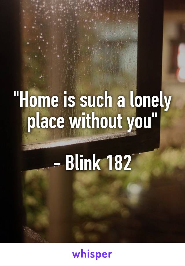 "Home is such a lonely place without you"

- Blink 182