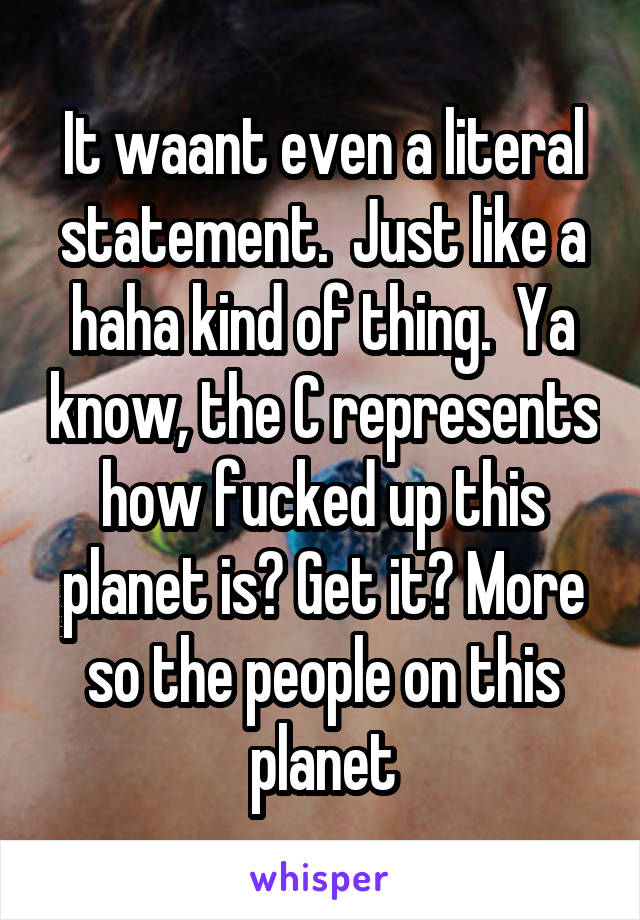 It waant even a literal statement.  Just like a haha kind of thing.  Ya know, the C represents how fucked up this planet is? Get it? More so the people on this planet