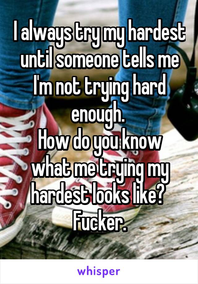 I always try my hardest until someone tells me I'm not trying hard enough. 
How do you know what me trying my hardest looks like? 
Fucker.
